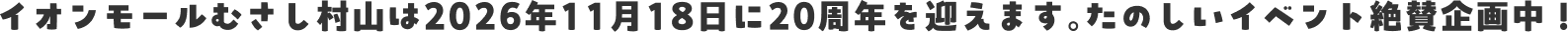 イオンモールむさし村山は2026年11月18日に20周年を迎えます。たのしいイベント絶賛企画中！